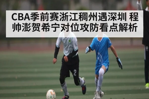 CBA季前赛浙江稠州遇深圳 程帅澎贺希宁对位攻防看点解析