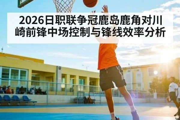 2026日职联争冠鹿岛鹿角对川崎前锋中场控制与锋线效率分析