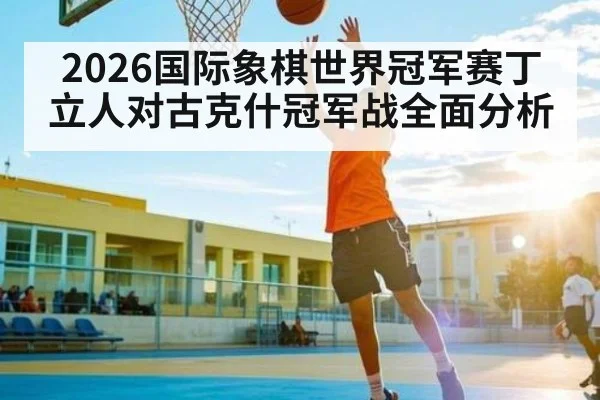 2026国际象棋世界冠军赛丁立人对古克什冠军战全面分析